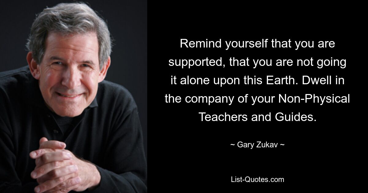 Remind yourself that you are supported, that you are not going it alone upon this Earth. Dwell in the company of your Non-Physical Teachers and Guides. — © Gary Zukav