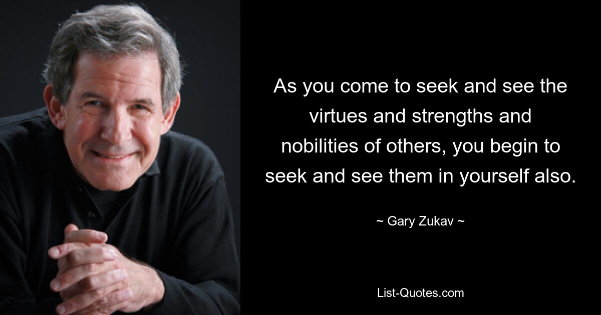 As you come to seek and see the virtues and strengths and nobilities of others, you begin to seek and see them in yourself also. — © Gary Zukav