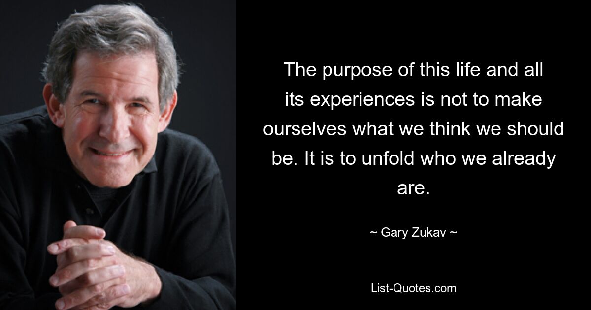 The purpose of this life and all its experiences is not to make ourselves what we think we should be. It is to unfold who we already are. — © Gary Zukav