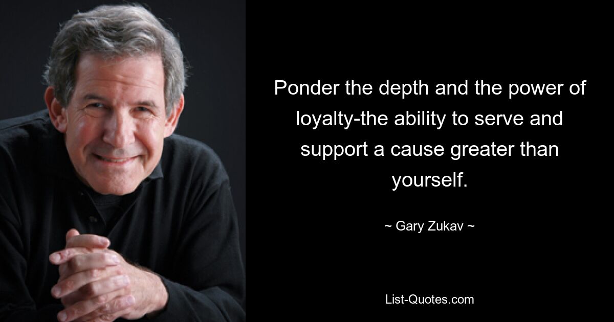 Ponder the depth and the power of loyalty-the ability to serve and support a cause greater than yourself. — © Gary Zukav