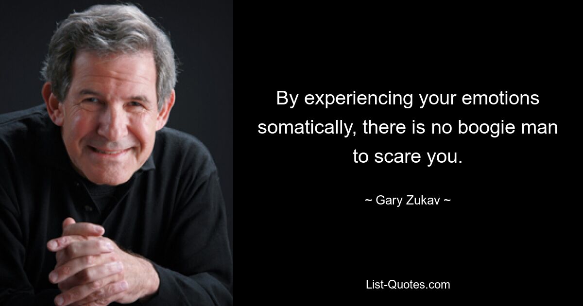 By experiencing your emotions somatically, there is no boogie man to scare you. — © Gary Zukav