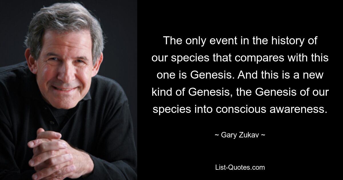 The only event in the history of our species that compares with this one is Genesis. And this is a new kind of Genesis, the Genesis of our species into conscious awareness. — © Gary Zukav