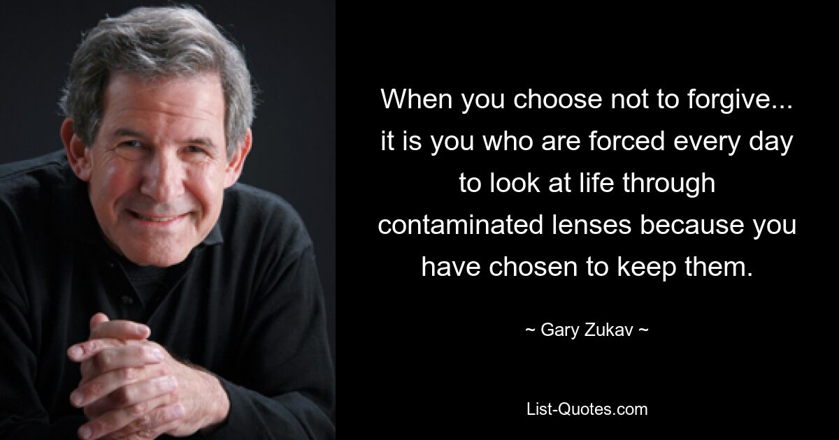 When you choose not to forgive... it is you who are forced every day to look at life through contaminated lenses because you have chosen to keep them. — © Gary Zukav