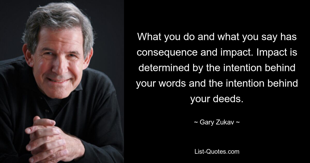 What you do and what you say has consequence and impact. Impact is determined by the intention behind your words and the intention behind your deeds. — © Gary Zukav