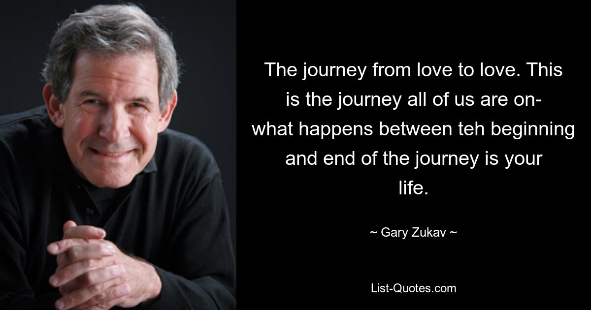 The journey from love to love. This is the journey all of us are on- what happens between teh beginning and end of the journey is your life. — © Gary Zukav