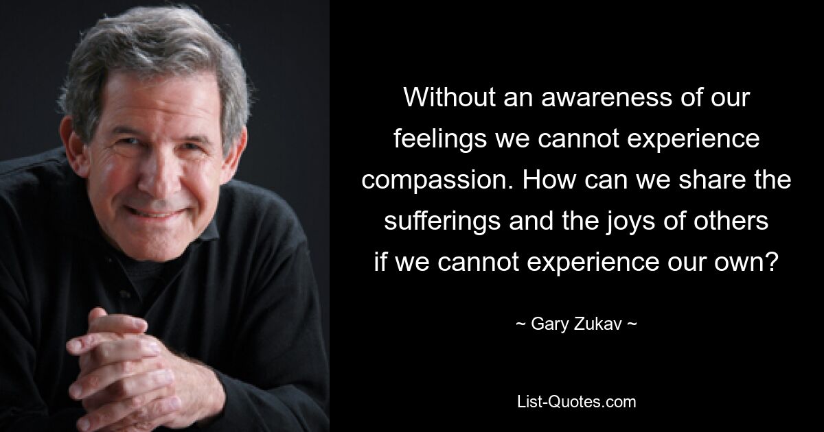 Without an awareness of our feelings we cannot experience compassion. How can we share the sufferings and the joys of others if we cannot experience our own? — © Gary Zukav