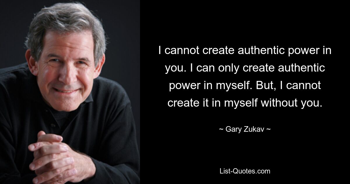 I cannot create authentic power in you. I can only create authentic power in myself. But, I cannot create it in myself without you. — © Gary Zukav