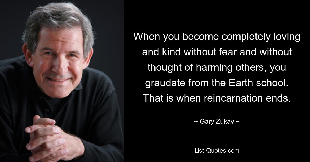 When you become completely loving and kind without fear and without thought of harming others, you graudate from the Earth school. That is when reincarnation ends. — © Gary Zukav