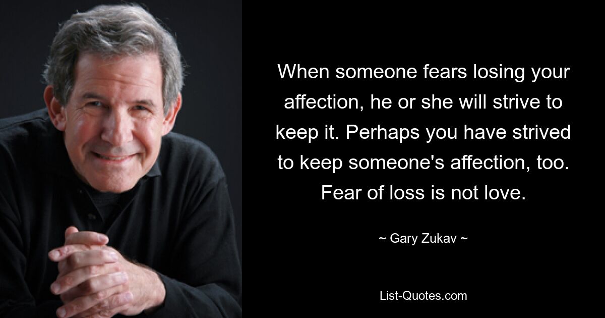 When someone fears losing your affection, he or she will strive to keep it. Perhaps you have strived to keep someone's affection, too. Fear of loss is not love. — © Gary Zukav