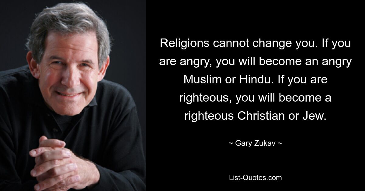 Religions cannot change you. If you are angry, you will become an angry Muslim or Hindu. If you are righteous, you will become a righteous Christian or Jew. — © Gary Zukav