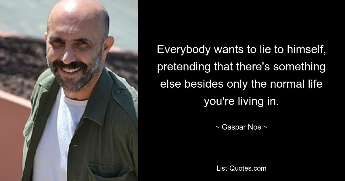 Everybody wants to lie to himself, pretending that there's something else besides only the normal life you're living in. — © Gaspar Noe