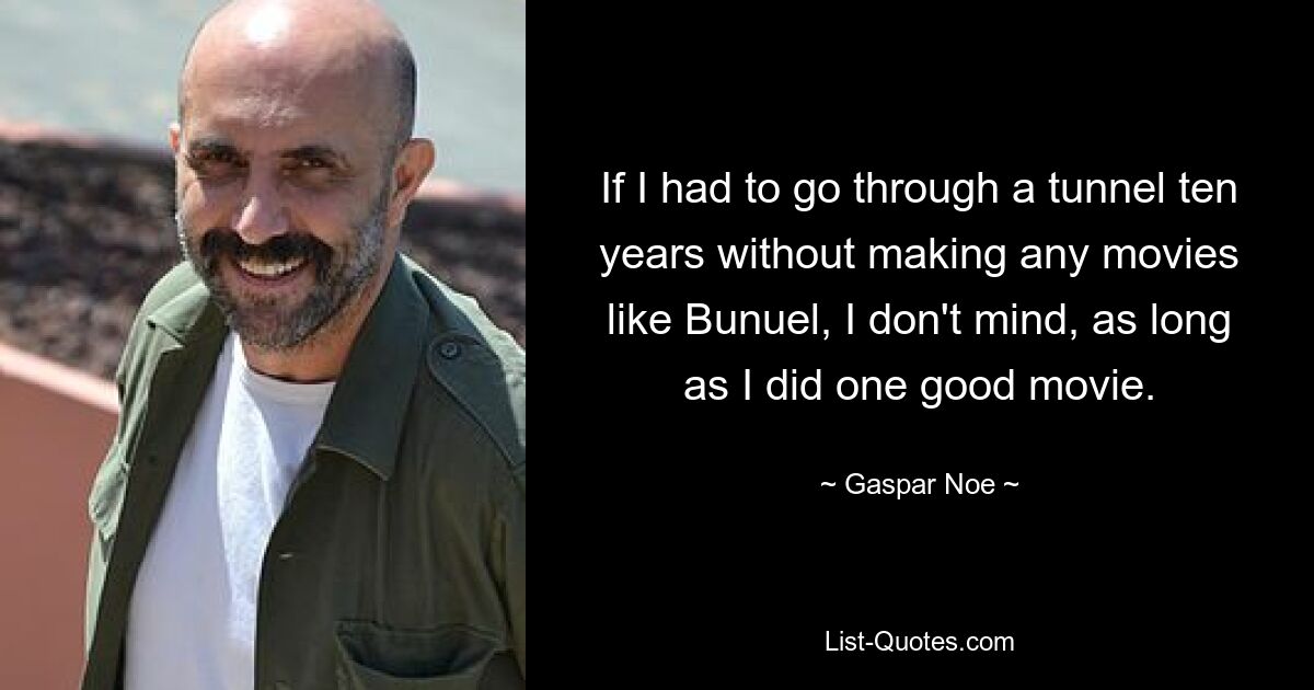 If I had to go through a tunnel ten years without making any movies like Bunuel, I don't mind, as long as I did one good movie. — © Gaspar Noe