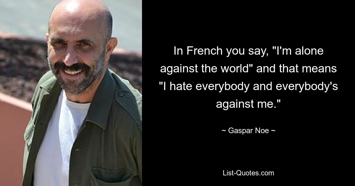 In French you say, "I'm alone against the world" and that means "I hate everybody and everybody's against me." — © Gaspar Noe