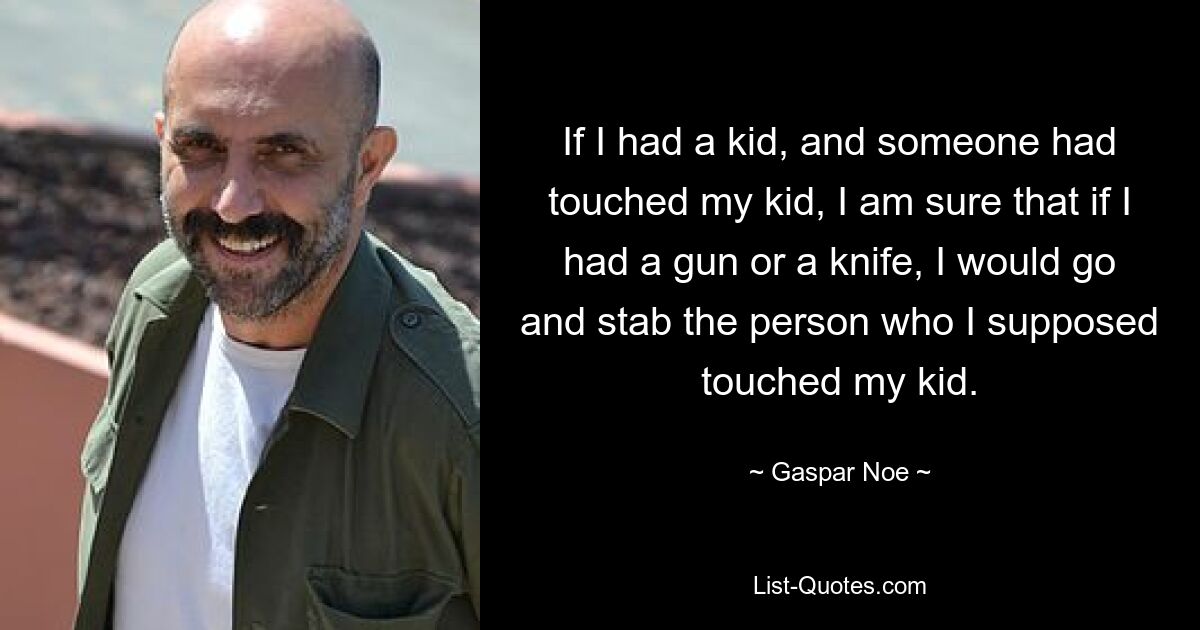 If I had a kid, and someone had touched my kid, I am sure that if I had a gun or a knife, I would go and stab the person who I supposed touched my kid. — © Gaspar Noe