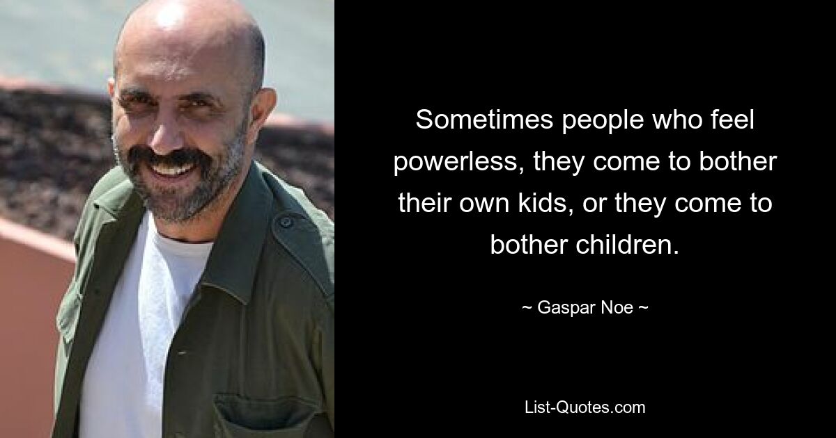 Sometimes people who feel powerless, they come to bother their own kids, or they come to bother children. — © Gaspar Noe