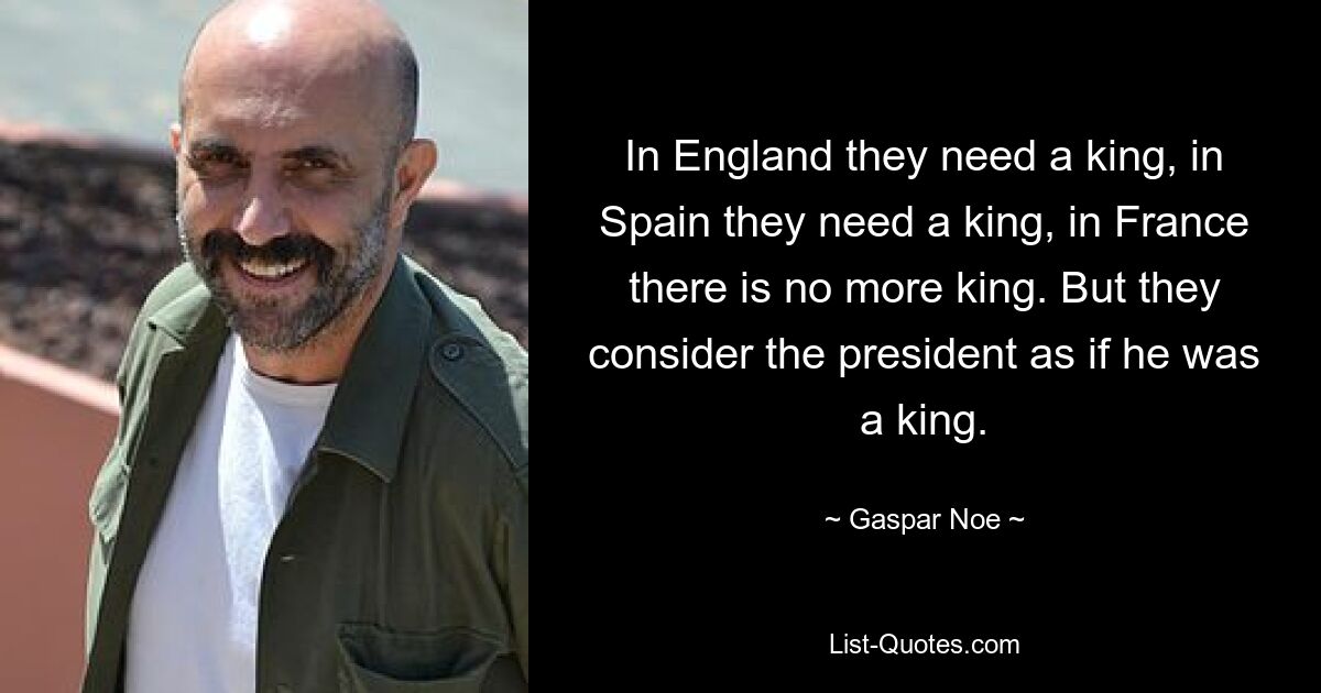 In England they need a king, in Spain they need a king, in France there is no more king. But they consider the president as if he was a king. — © Gaspar Noe