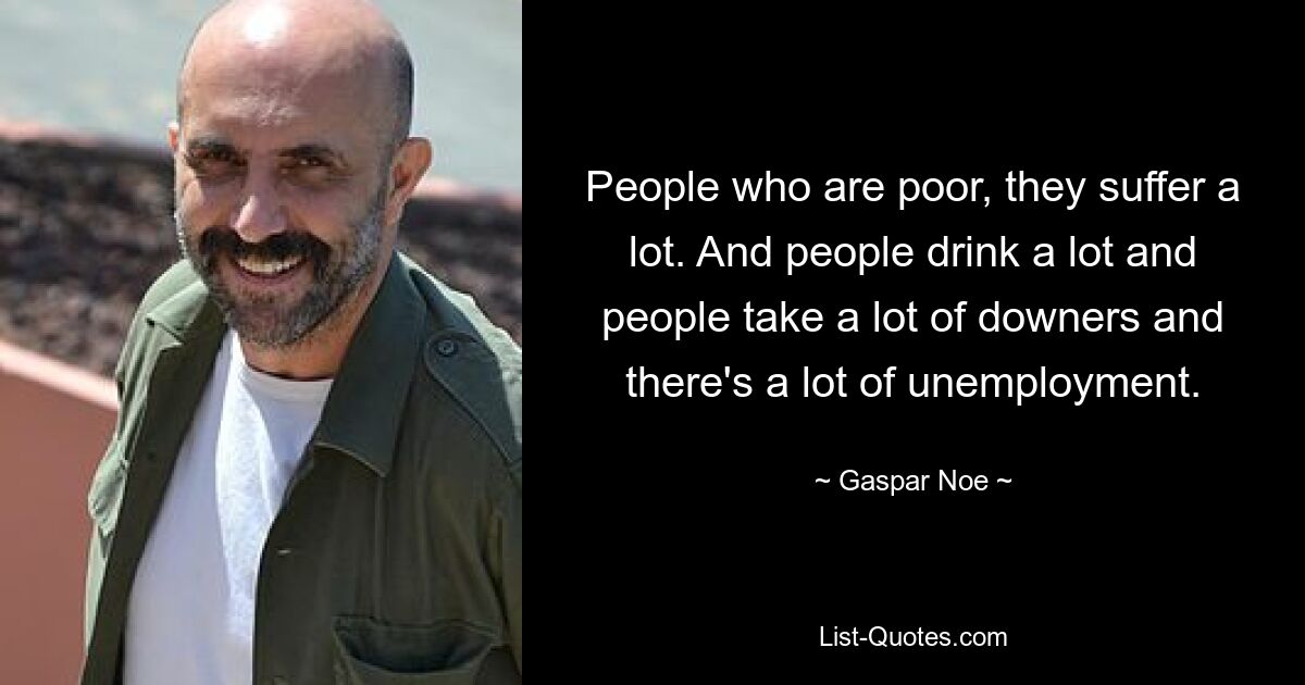 People who are poor, they suffer a lot. And people drink a lot and people take a lot of downers and there's a lot of unemployment. — © Gaspar Noe