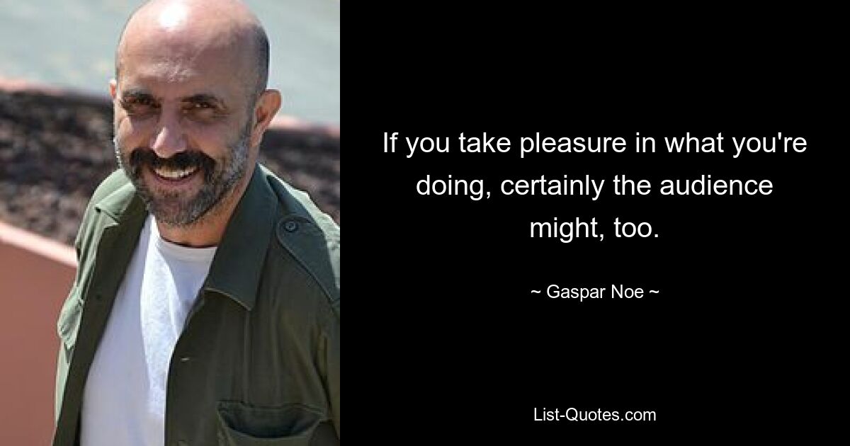 If you take pleasure in what you're doing, certainly the audience might, too. — © Gaspar Noe