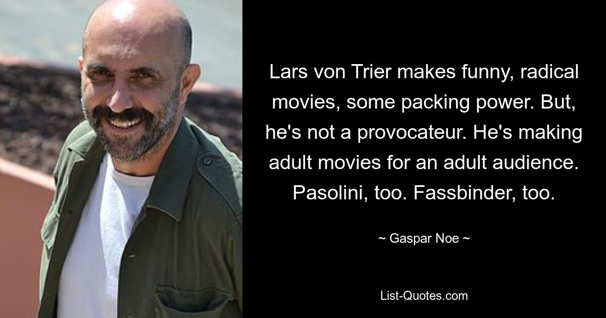 Lars von Trier makes funny, radical movies, some packing power. But, he's not a provocateur. He's making adult movies for an adult audience. Pasolini, too. Fassbinder, too. — © Gaspar Noe