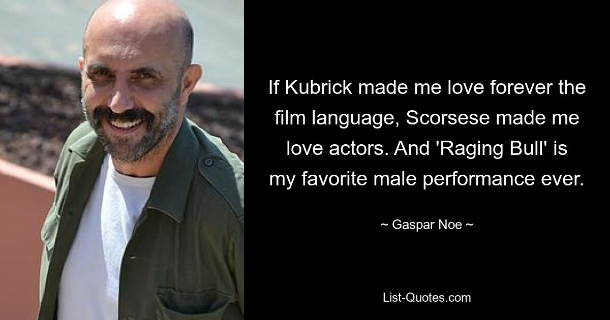 If Kubrick made me love forever the film language, Scorsese made me love actors. And 'Raging Bull' is my favorite male performance ever. — © Gaspar Noe