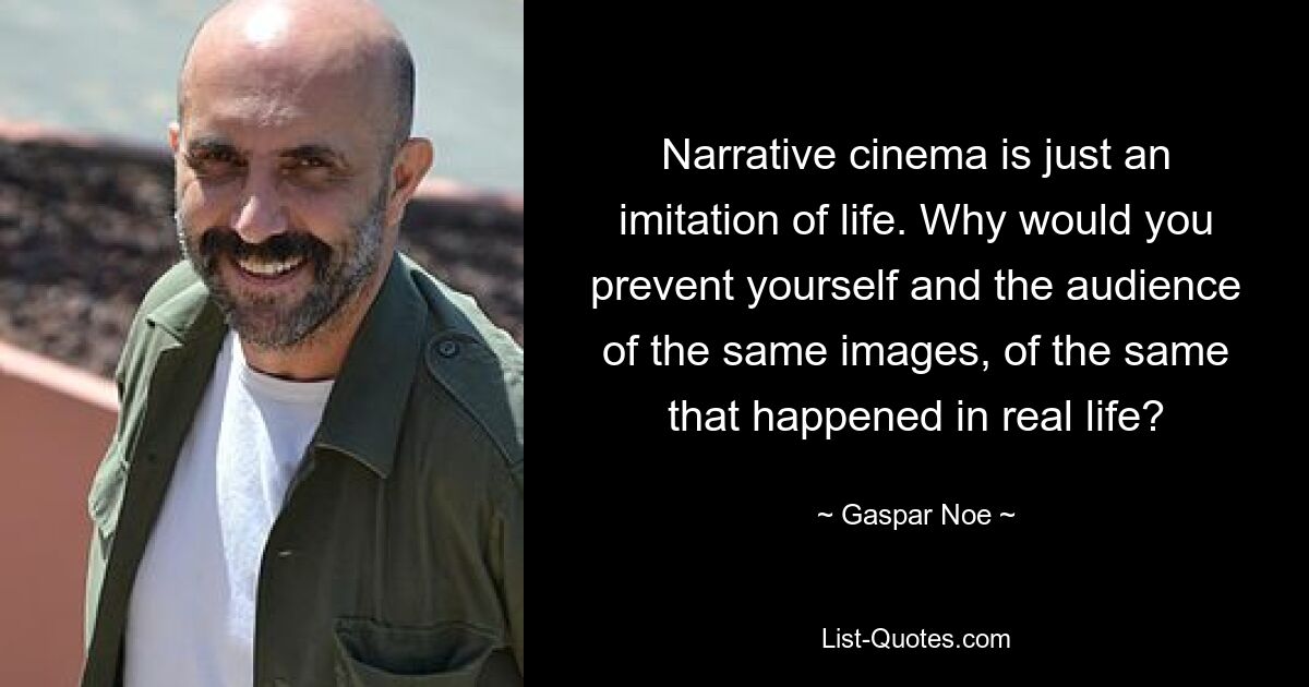 Narrative cinema is just an imitation of life. Why would you prevent yourself and the audience of the same images, of the same that happened in real life? — © Gaspar Noe