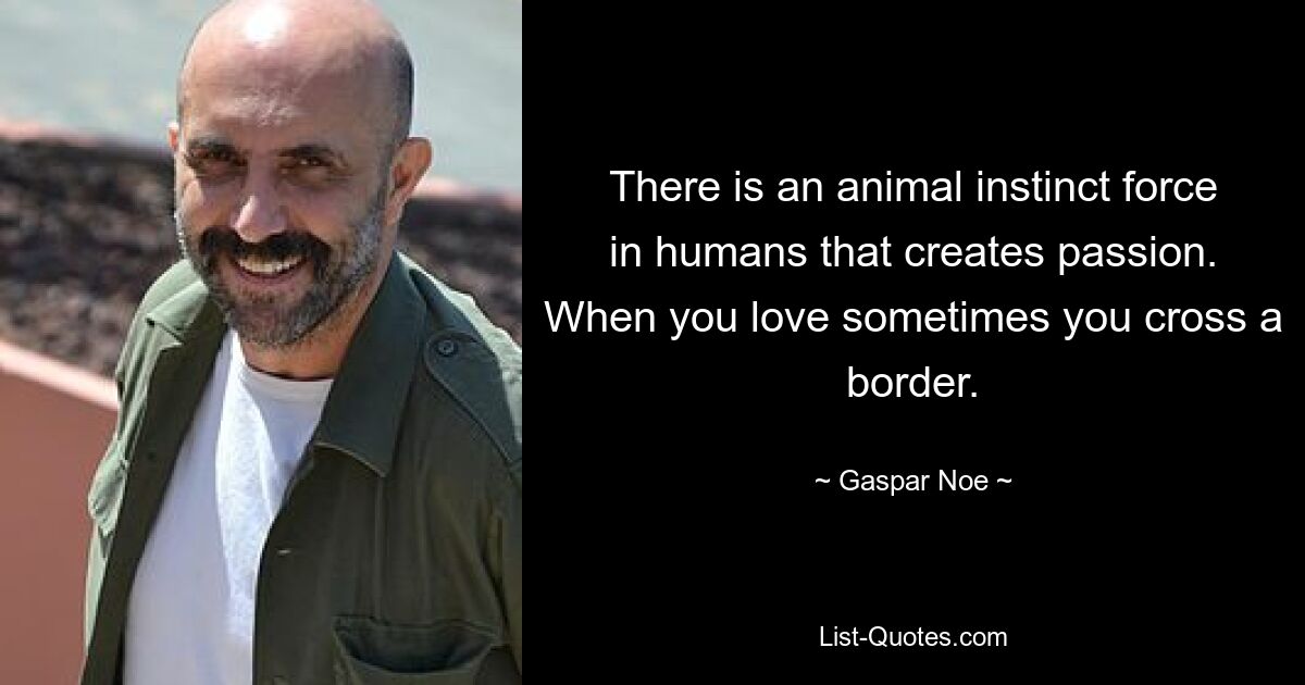 There is an animal instinct force in humans that creates passion. When you love sometimes you cross a border. — © Gaspar Noe