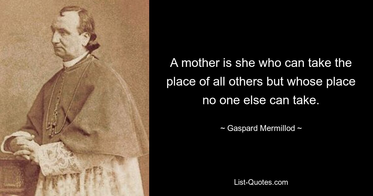 A mother is she who can take the place of all others but whose place no one else can take. — © Gaspard Mermillod