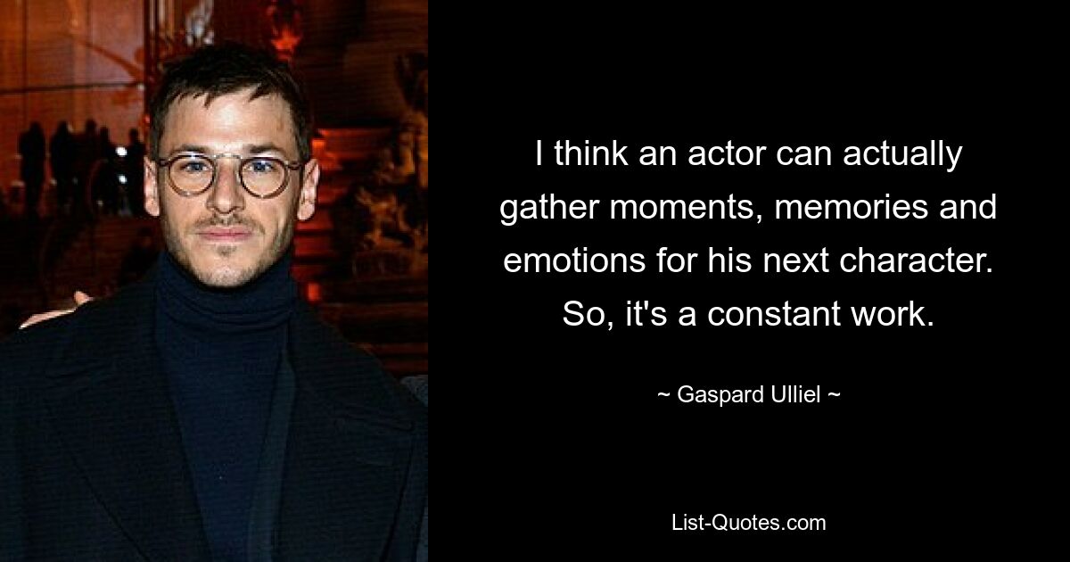 I think an actor can actually gather moments, memories and emotions for his next character. So, it's a constant work. — © Gaspard Ulliel