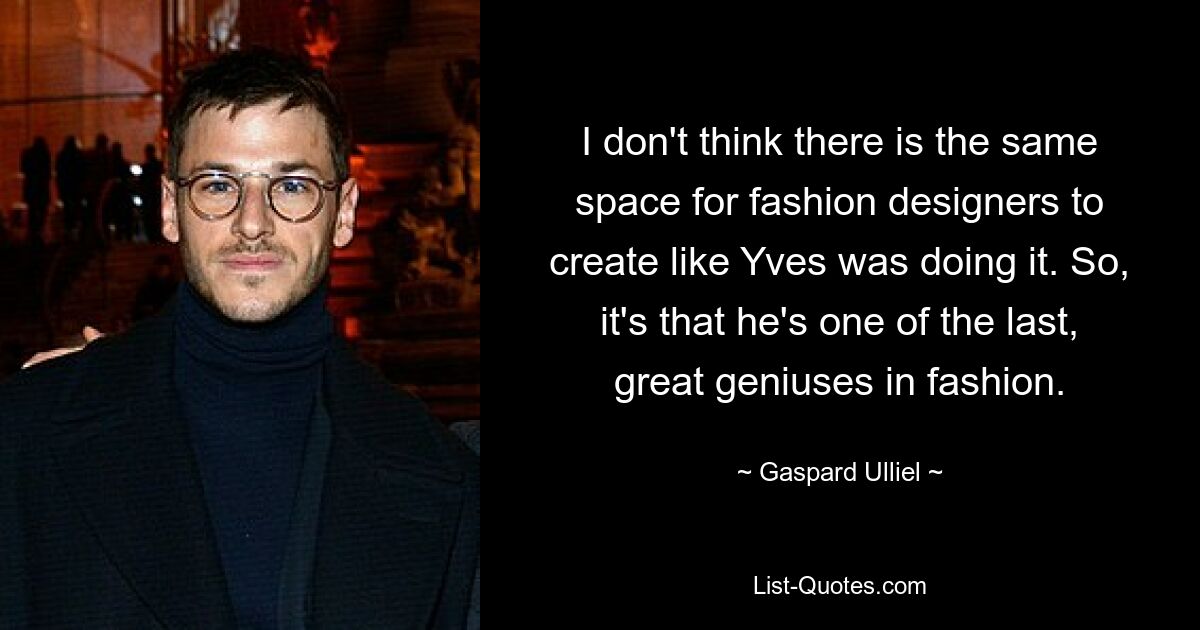 I don't think there is the same space for fashion designers to create like Yves was doing it. So, it's that he's one of the last, great geniuses in fashion. — © Gaspard Ulliel