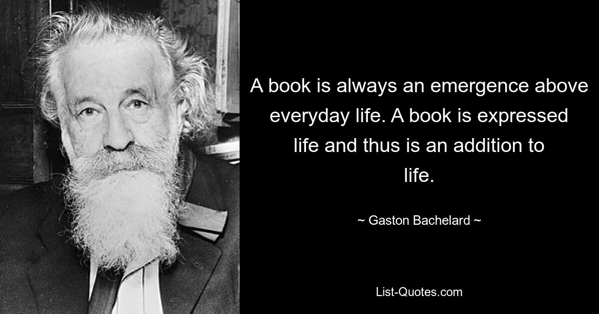 A book is always an emergence above everyday life. A book is expressed life and thus is an addition to life. — © Gaston Bachelard