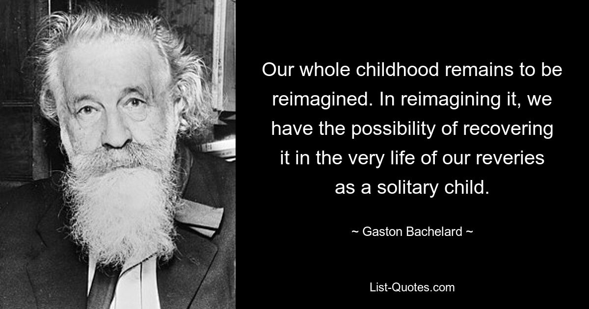 Our whole childhood remains to be reimagined. In reimagining it, we have the possibility of recovering it in the very life of our reveries as a solitary child. — © Gaston Bachelard