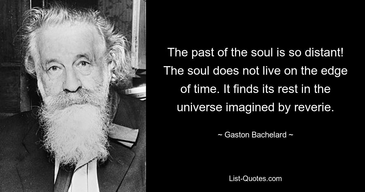 The past of the soul is so distant! The soul does not live on the edge of time. It finds its rest in the universe imagined by reverie. — © Gaston Bachelard