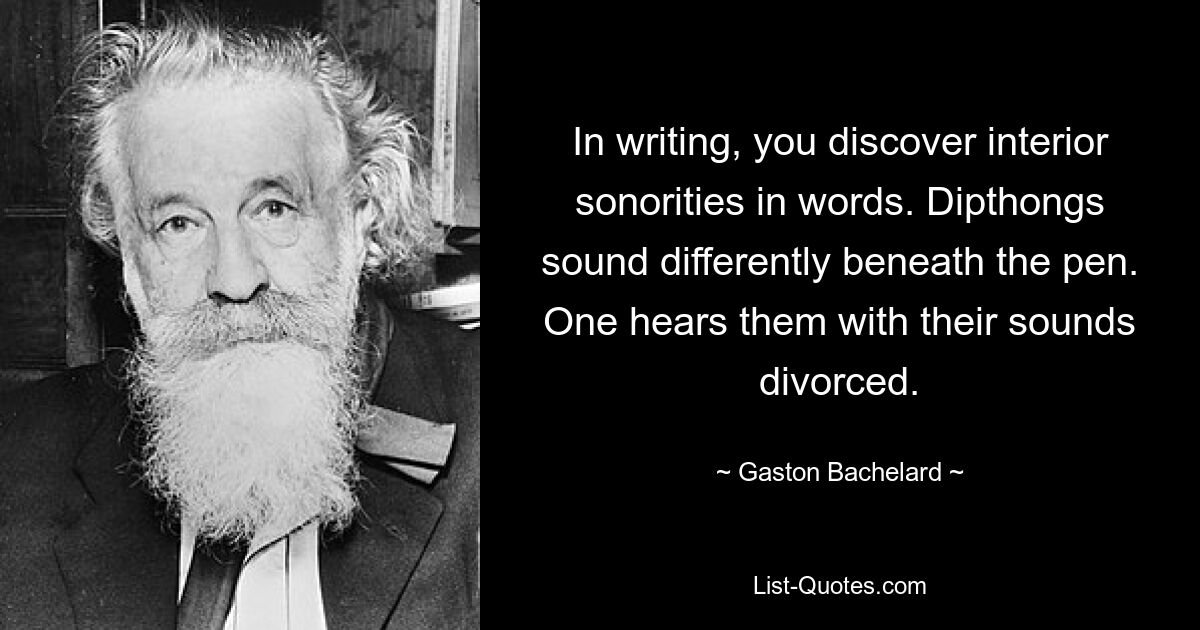 In writing, you discover interior sonorities in words. Dipthongs sound differently beneath the pen. One hears them with their sounds divorced. — © Gaston Bachelard