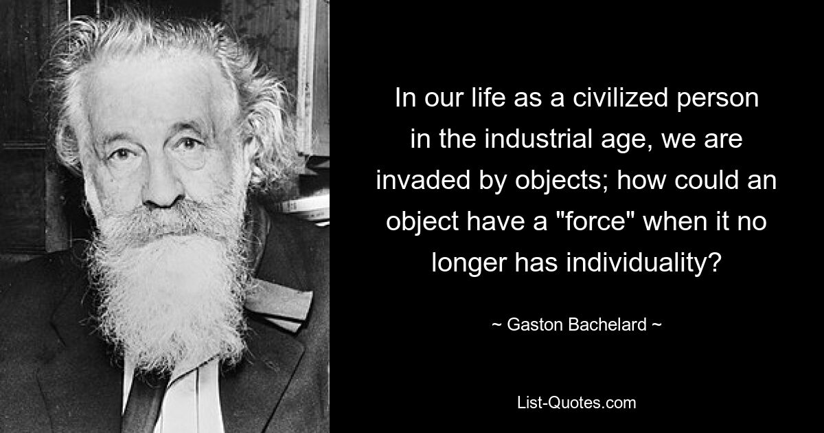 In our life as a civilized person in the industrial age, we are invaded by objects; how could an object have a "force" when it no longer has individuality? — © Gaston Bachelard