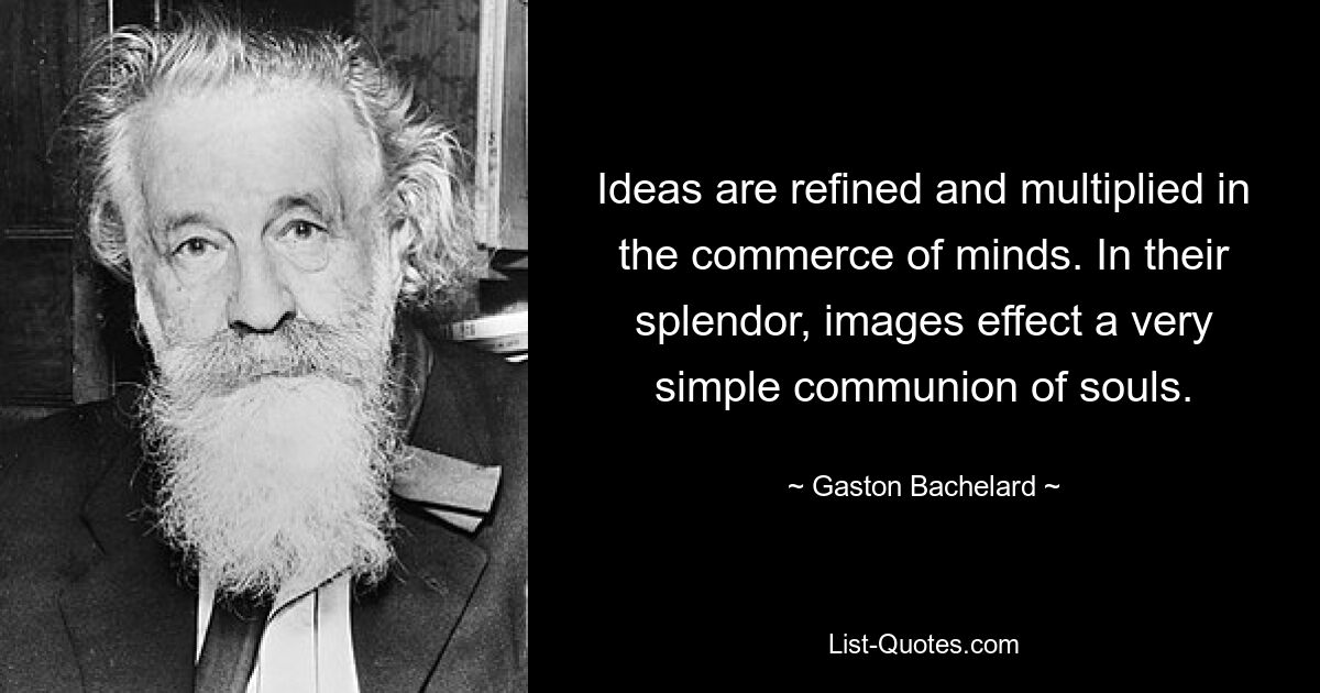 Ideas are refined and multiplied in the commerce of minds. In their splendor, images effect a very simple communion of souls. — © Gaston Bachelard