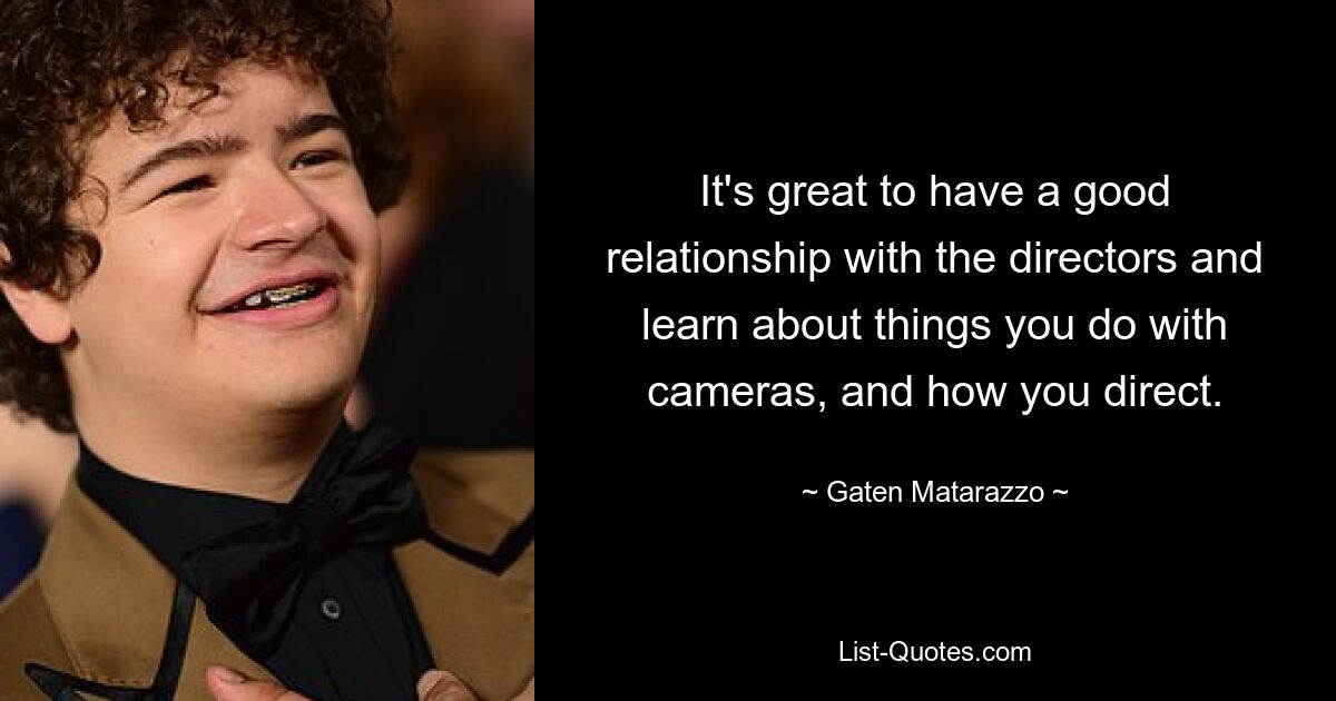 It's great to have a good relationship with the directors and learn about things you do with cameras, and how you direct. — © Gaten Matarazzo