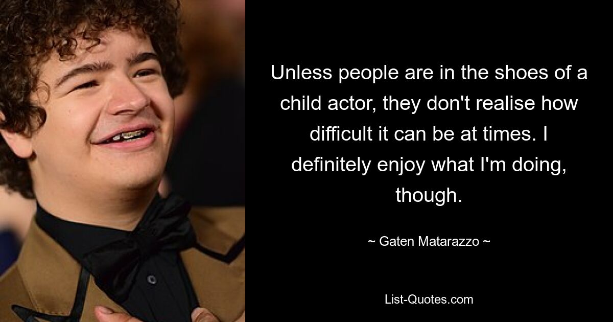 Unless people are in the shoes of a child actor, they don't realise how difficult it can be at times. I definitely enjoy what I'm doing, though. — © Gaten Matarazzo