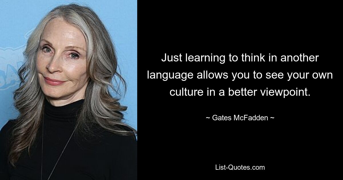 Just learning to think in another language allows you to see your own culture in a better viewpoint. — © Gates McFadden