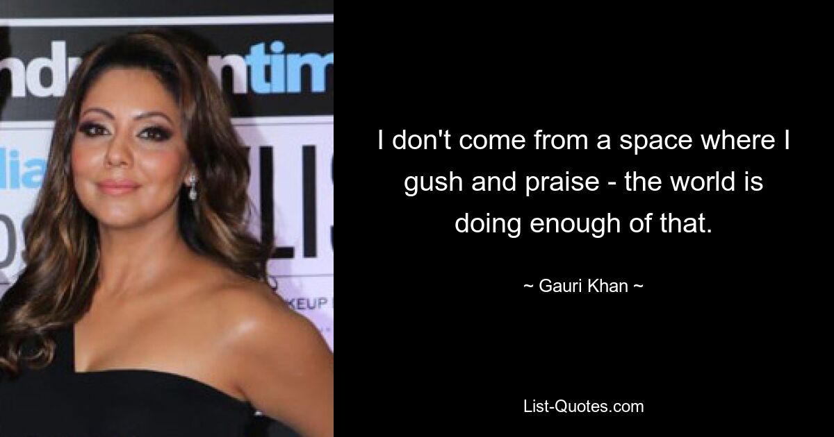 I don't come from a space where I gush and praise - the world is doing enough of that. — © Gauri Khan