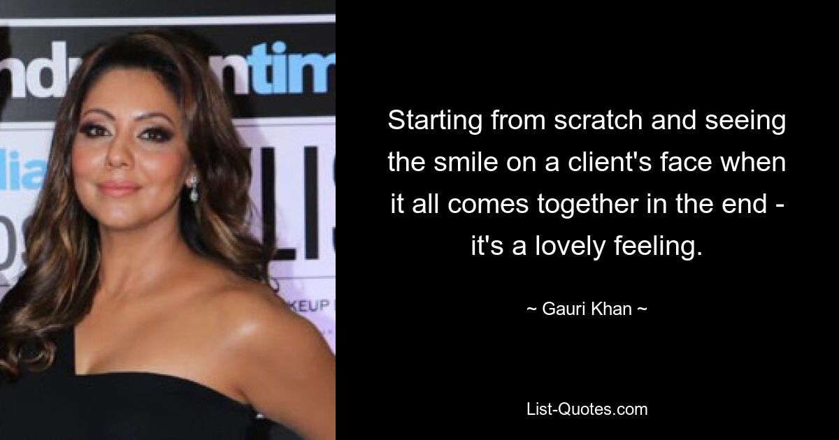 Starting from scratch and seeing the smile on a client's face when it all comes together in the end - it's a lovely feeling. — © Gauri Khan