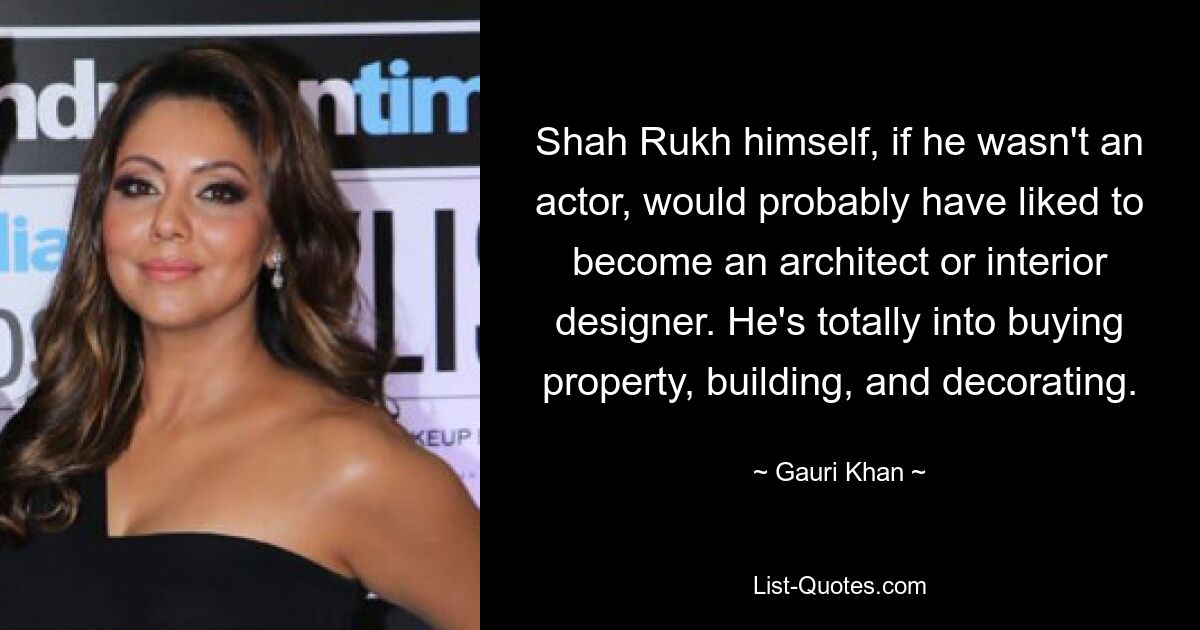 Shah Rukh himself, if he wasn't an actor, would probably have liked to become an architect or interior designer. He's totally into buying property, building, and decorating. — © Gauri Khan