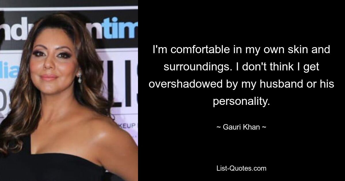 I'm comfortable in my own skin and surroundings. I don't think I get overshadowed by my husband or his personality. — © Gauri Khan