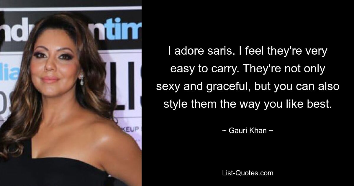 I adore saris. I feel they're very easy to carry. They're not only sexy and graceful, but you can also style them the way you like best. — © Gauri Khan