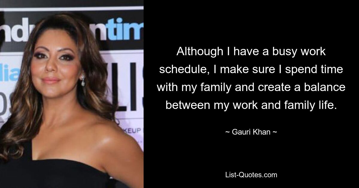 Although I have a busy work schedule, I make sure I spend time with my family and create a balance between my work and family life. — © Gauri Khan