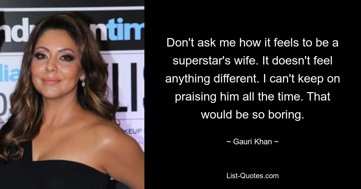 Don't ask me how it feels to be a superstar's wife. It doesn't feel anything different. I can't keep on praising him all the time. That would be so boring. — © Gauri Khan