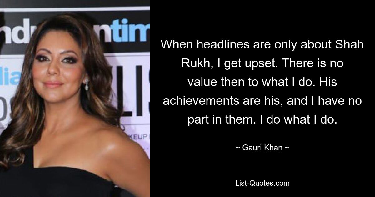 When headlines are only about Shah Rukh, I get upset. There is no value then to what I do. His achievements are his, and I have no part in them. I do what I do. — © Gauri Khan