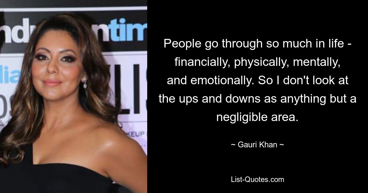 People go through so much in life - financially, physically, mentally, and emotionally. So I don't look at the ups and downs as anything but a negligible area. — © Gauri Khan