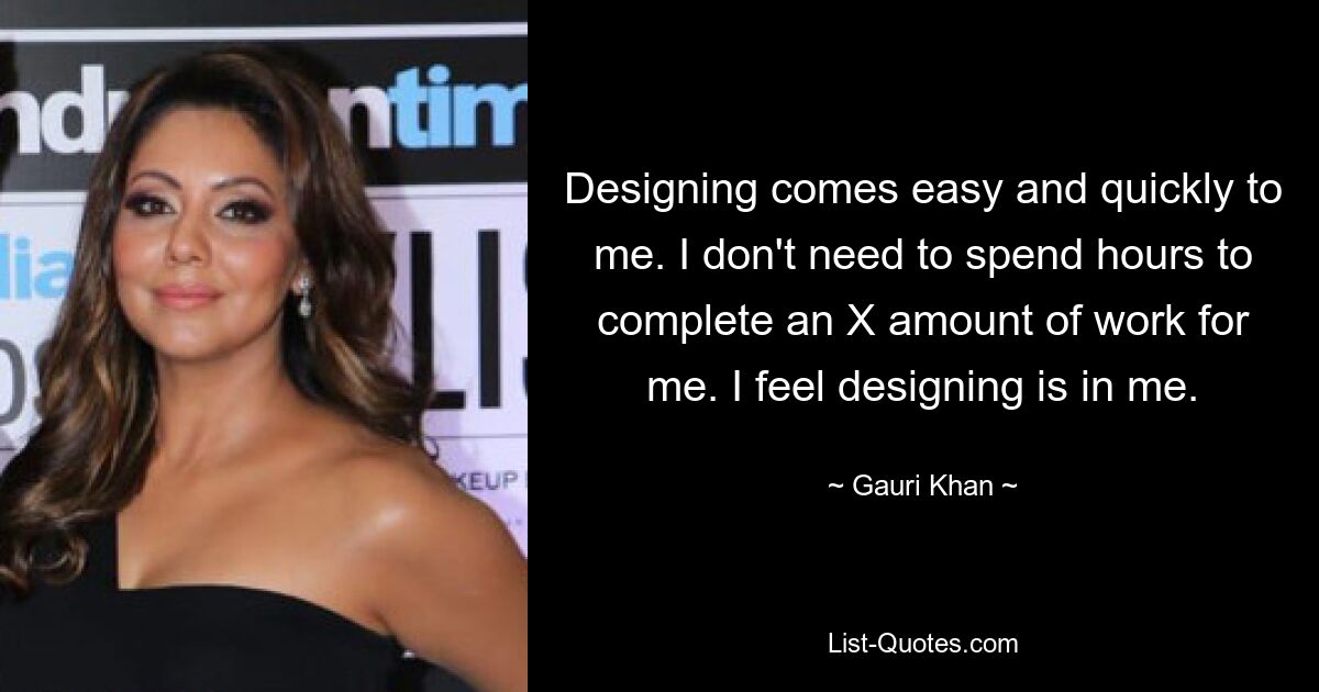 Designing comes easy and quickly to me. I don't need to spend hours to complete an X amount of work for me. I feel designing is in me. — © Gauri Khan