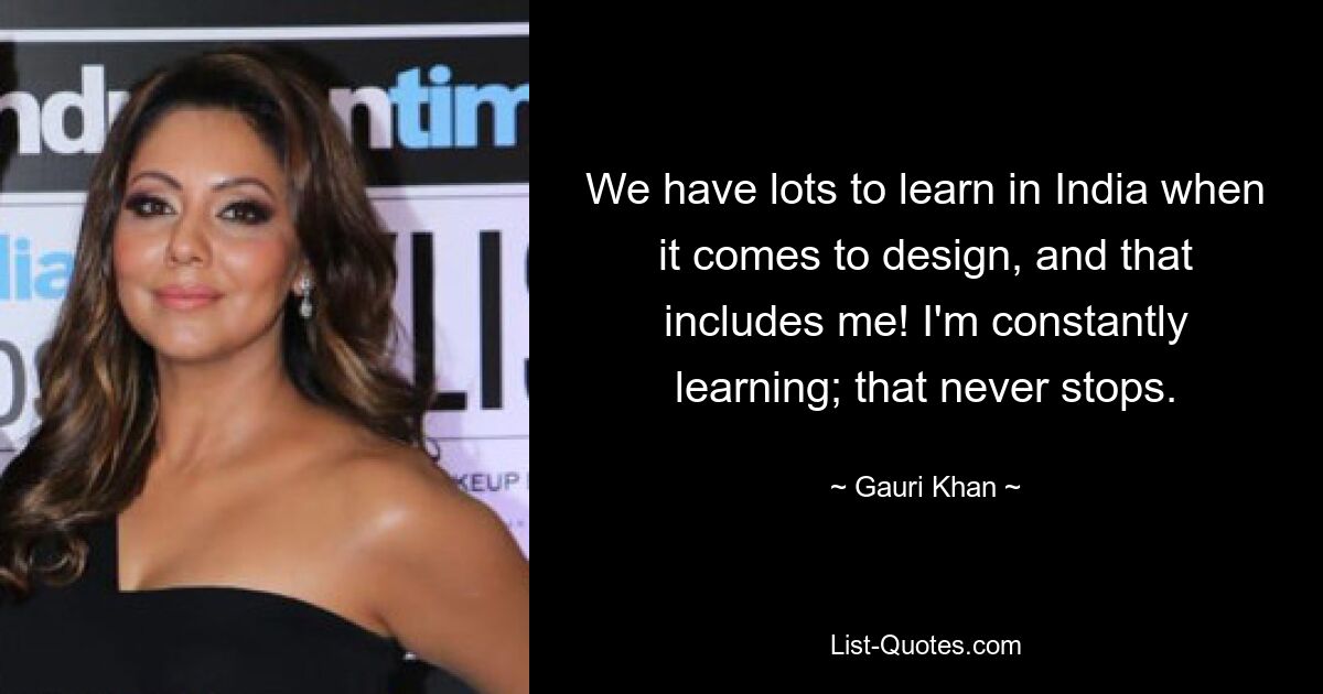 We have lots to learn in India when it comes to design, and that includes me! I'm constantly learning; that never stops. — © Gauri Khan