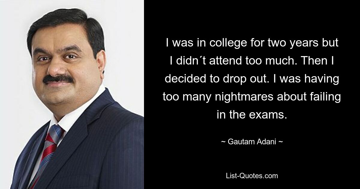 I was in college for two years but I didn´t attend too much. Then I decided to drop out. I was having too many nightmares about failing in the exams. — © Gautam Adani